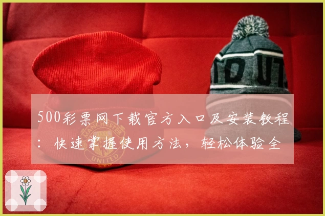 500彩票网下载官方入口及安装教程：快速掌握使用方法，轻松体验全新功能亮点