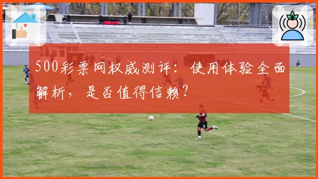 500彩票网权威测评：使用体验全面解析，是否值得信赖？