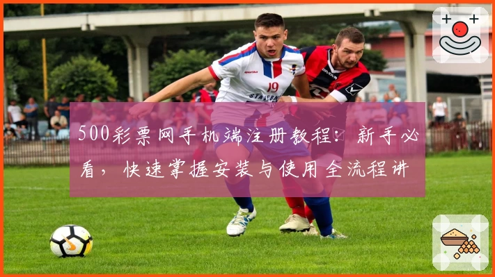 500彩票网手机端注册教程：新手必看，快速掌握安装与使用全流程讲解