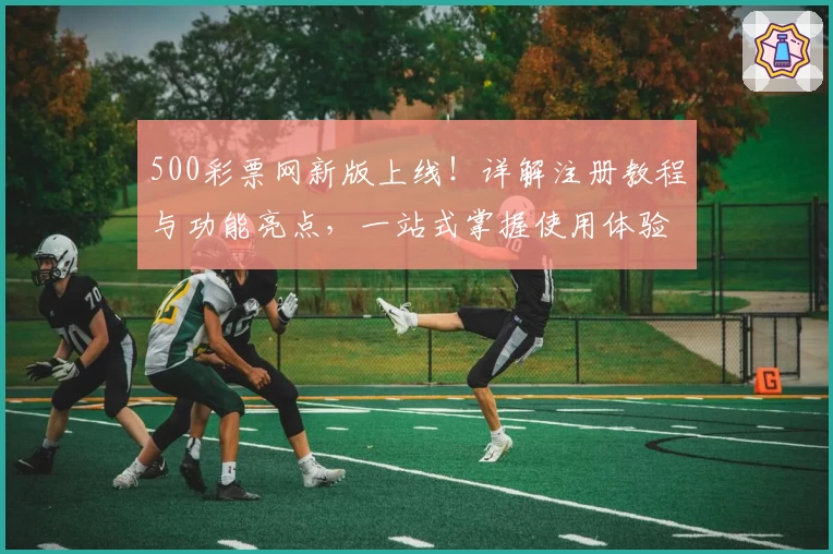 500彩票网新版上线！详解注册教程与功能亮点，一站式掌握使用体验