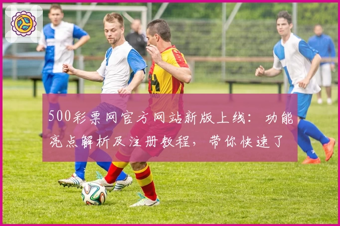 500彩票网官方网站新版上线：功能亮点解析及注册教程，带你快速了解操作流程