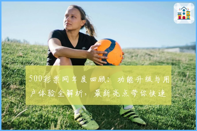 500彩票网年度回顾：功能升级与用户体验全解析，最新亮点带你快速上手