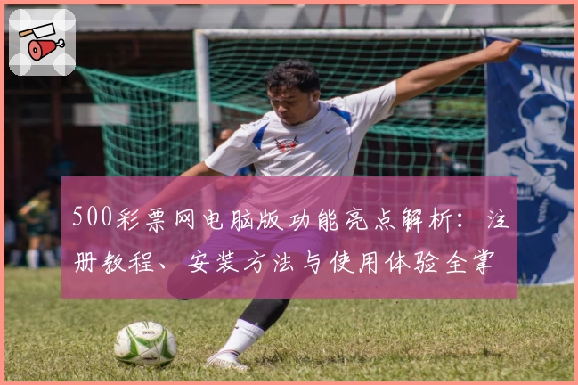 500彩票网电脑版功能亮点解析：注册教程、安装方法与使用体验全掌握