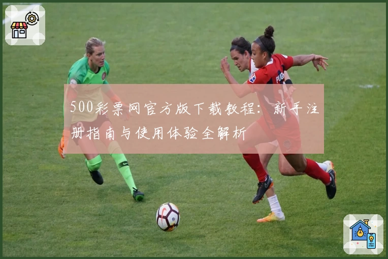 500彩票网官方版下载教程：新手注册指南与使用体验全解析