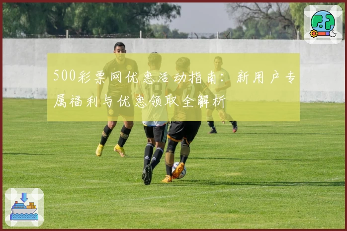 500彩票网优惠活动指南：新用户专属福利与优惠领取全解析