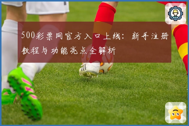 500彩票网官方入口上线：新手注册教程与功能亮点全解析