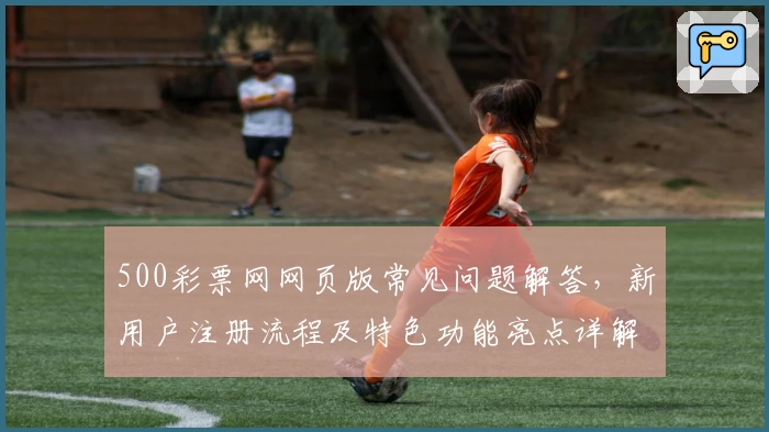 500彩票网网页版常见问题解答，新用户注册流程及特色功能亮点详解