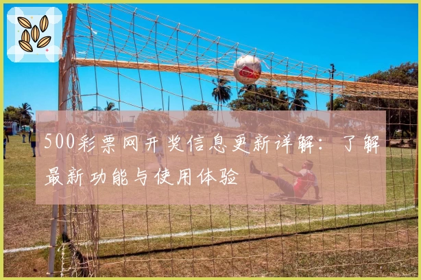 500彩票网开奖信息更新详解：了解最新功能与使用体验