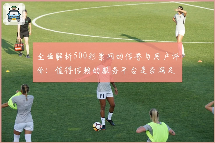 全面解析500彩票网的信誉与用户评价：值得信赖的服务平台是否满足你的期待？
