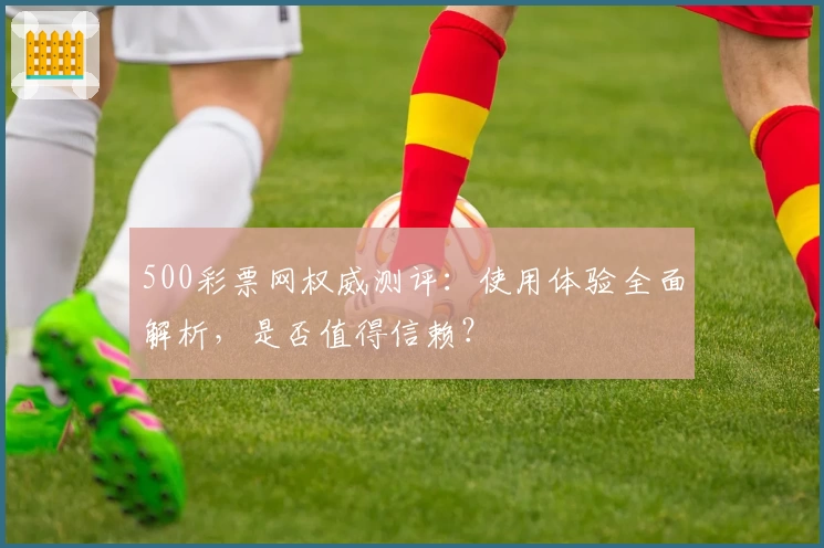 500彩票网权威测评：使用体验全面解析，是否值得信赖？
