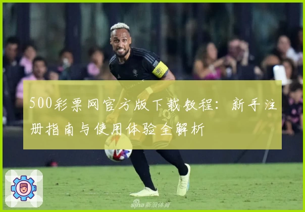 500彩票网官方版下载教程：新手注册指南与使用体验全解析