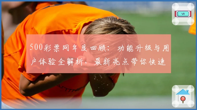 500彩票网年度回顾:功能升级与用户体验全解析,最新亮点带你快速上手