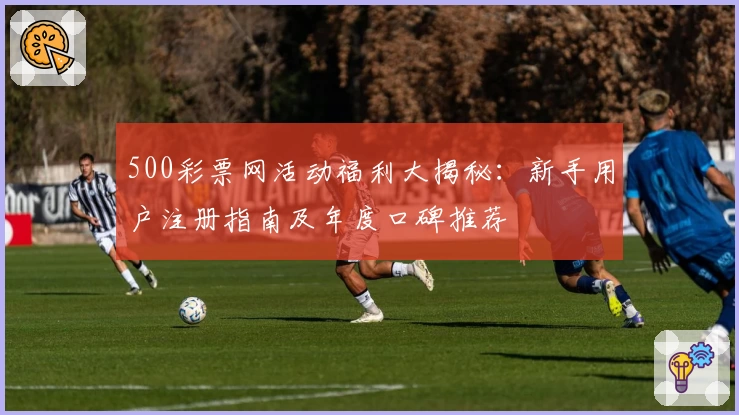 500彩票网活动福利大揭秘：新手用户注册指南及年度口碑推荐