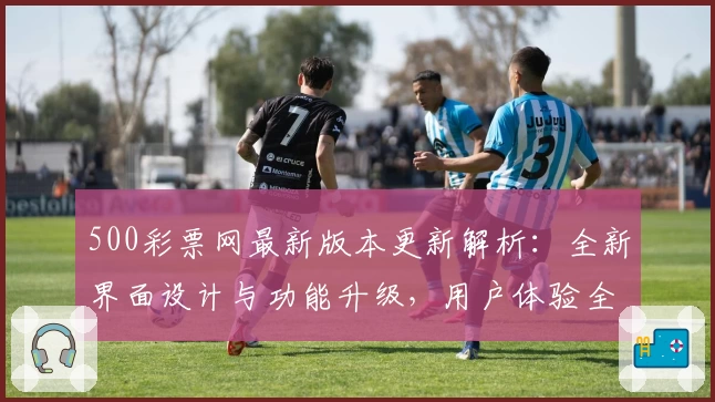 500彩票网最新版本更新解析：全新界面设计与功能升级，用户体验全面提升