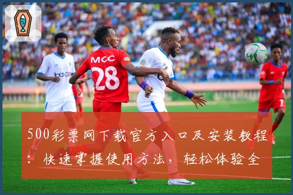 500彩票网下载官方入口及安装教程：快速掌握使用方法，轻松体验全新功能亮点