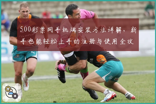 500彩票网手机端安装方法详解，新手也能轻松上手的注册与使用全攻略
