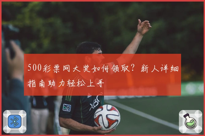 500彩票网大奖如何领取？新人详细指南助力轻松上手