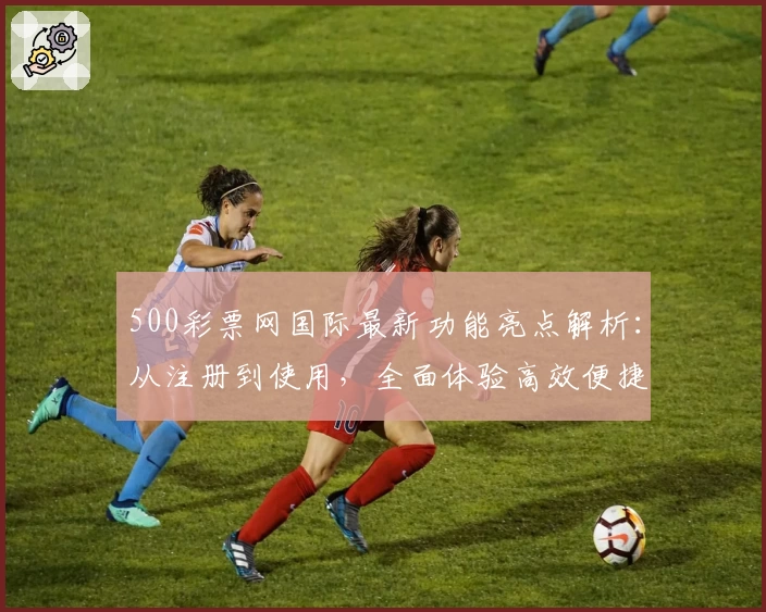 500彩票网国际最新功能亮点解析：从注册到使用，全面体验高效便捷服务