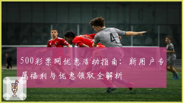 500彩票网优惠活动指南：新用户专属福利与优惠领取全解析