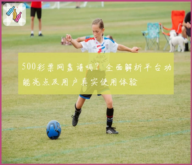 500彩票网靠谱吗？全面解析平台功能亮点及用户真实使用体验