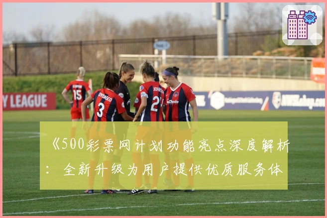 《500彩票网计划功能亮点深度解析：全新升级为用户提供优质服务体验》